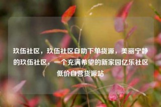 玖伍社区，玖伍社区自助下单货源，美丽宁静的玖伍社区，一个充满希望的新家园亿乐社区低价自营货源站