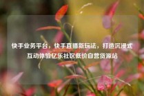 快手业务平台，快手直播新玩法，打造沉浸式互动体验亿乐社区低价自营货源站