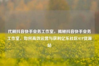 代刷抖音快手业务工作室，揭秘抖音快手业务工作室，如何高效运营与获利亿乐社区SUP货源站