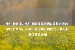 小红书阅读，小红书阅读笔记满15篇怎么弄的，小红书阅读，发现生活的美好瞬间亿乐社区低价自营货源站