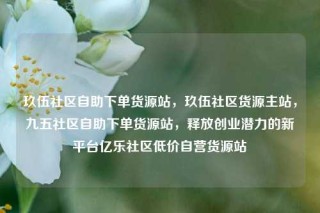 玖伍社区自助下单货源站，玖伍社区货源主站，九五社区自助下单货源站，释放创业潜力的新平台亿乐社区低价自营货源站