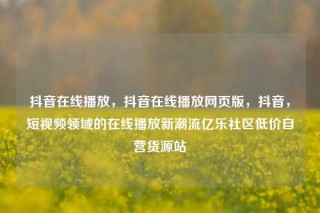 抖音在线播放，抖音在线播放网页版，抖音，短视频领域的在线播放新潮流亿乐社区低价自营货源站