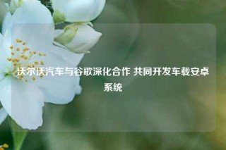 沃尔沃汽车与谷歌深化合作 共同开发车载安卓系统