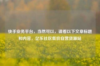 快手业务平台，当然可以，请看以下文章标题和内容，亿乐社区低价自营货源站