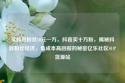 买抖音粉丝10元一万，抖音买十万粉，揭秘抖音粉丝经济	，低成本高回报的秘密亿乐社区SUP货源站  第1张