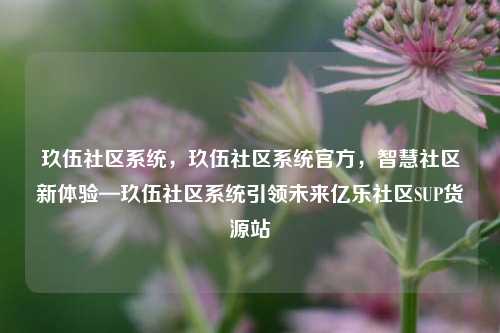 玖伍社区系统，玖伍社区系统官方	，智慧社区新体验—玖伍社区系统引领未来亿乐社区SUP货源站  第1张
