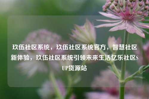 玖伍社区系统	，玖伍社区系统官方，智慧社区新体验，玖伍社区系统引领未来生活亿乐社区SUP货源站  第1张