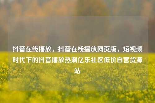 抖音在线播放，抖音在线播放网页版	，短视频时代下的抖音播放热潮亿乐社区低价自营货源站  第1张