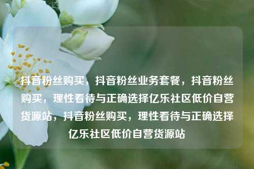 抖音粉丝购买	，抖音粉丝业务套餐，抖音粉丝购买，理性看待与正确选择亿乐社区低价自营货源站	，抖音粉丝购买，理性看待与正确选择亿乐社区低价自营货源站  第1张