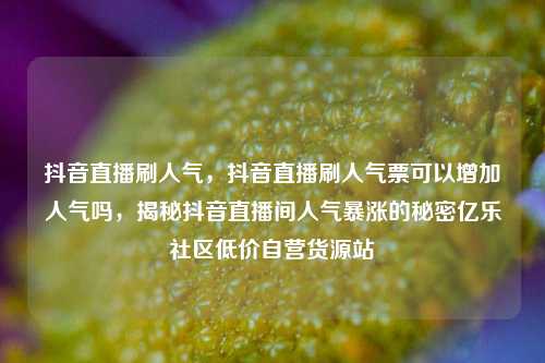 抖音直播刷人气	，抖音直播刷人气票可以增加人气吗，揭秘抖音直播间人气暴涨的秘密亿乐社区低价自营货源站  第1张