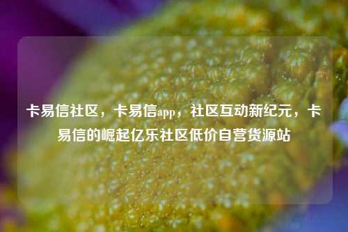 卡易信社区，卡易信app，社区互动新纪元，卡易信的崛起亿乐社区低价自营货源站  第1张