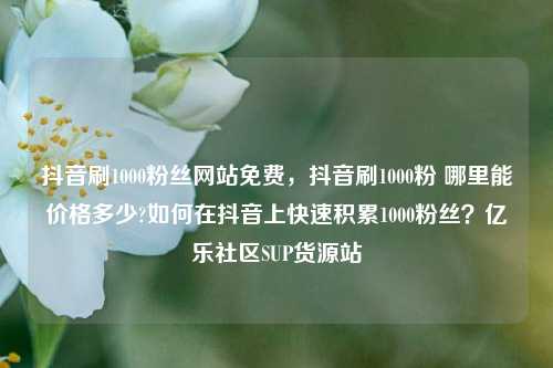 抖音刷1000粉丝网站免费	，抖音刷1000粉 哪里能价格多少?如何在抖音上快速积累1000粉丝？亿乐社区SUP货源站  第1张