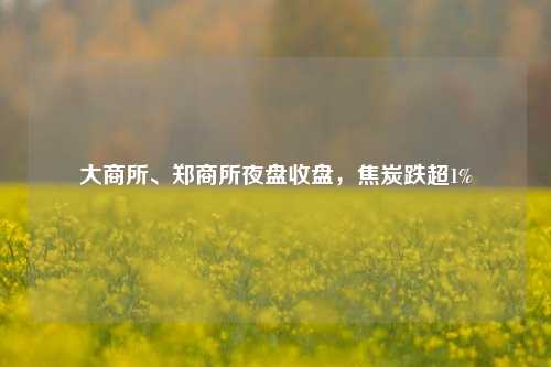 大商所、郑商所夜盘收盘	，焦炭跌超1%  第1张