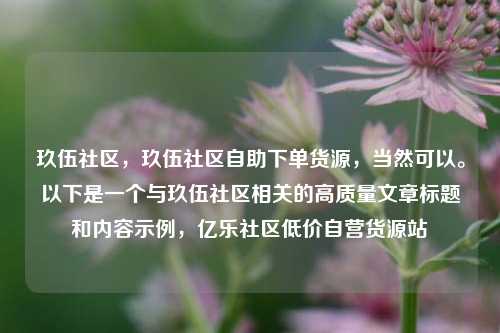 玖伍社区	，玖伍社区自助下单货源，当然可以	。以下是一个与玖伍社区相关的高质量文章标题和内容示例，亿乐社区低价自营货源站  第1张