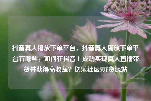 抖音真人播放下单平台，抖音真人播放下单平台有哪些，如何在抖音上成功实现真人直播带货并获得高收益？亿乐社区SUP货源站  第1张