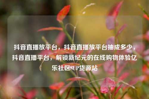 抖音直播放平台，抖音直播放平台抽成多少	，抖音直播平台，解锁新纪元的在线购物体验亿乐社区SUP货源站  第1张