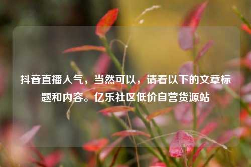 抖音直播人气，当然可以	，请看以下的文章标题和内容	。亿乐社区低价自营货源站  第1张