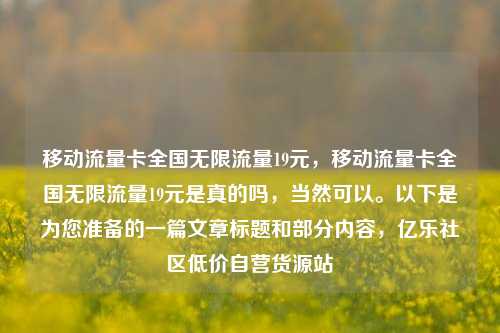 移动流量卡全国无限流量19元，移动流量卡全国无限流量19元是真的吗	，当然可以。以下是为您准备的一篇文章标题和部分内容，亿乐社区低价自营货源站  第1张